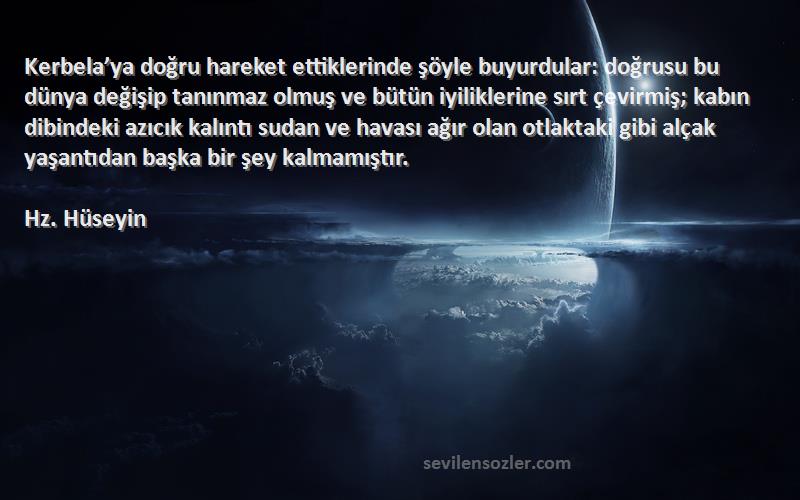 Hz. Hüseyin Sözleri 
Kerbela’ya doğru hareket ettiklerinde şöyle buyurdular: doğrusu bu dünya değişip tanınmaz olmuş ve bütün iyiliklerine sırt çevirmiş; kabın dibindeki azıcık kalıntı sudan ve havası ağır olan otlaktaki gibi alçak yaşantıdan başka bir şey kalmamıştır.