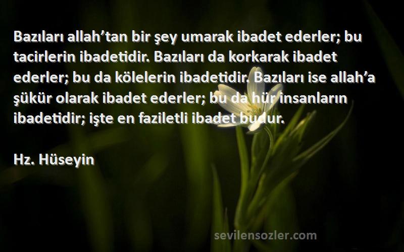 Hz. Hüseyin Sözleri 
Bazıları allah’tan bir şey umarak ibadet ederler; bu tacirlerin ibadetidir. Bazıları da korkarak ibadet ederler; bu da kölelerin ibadetidir. Bazıları ise allah’a şükür olarak ibadet ederler; bu da hür insanların ibadetidir; işte en faziletli ibadet budur.