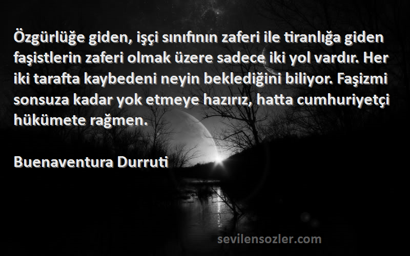 Buenaventura Durruti Sözleri 
Özgürlüğe giden, işçi sınıfının zaferi ile tiranlığa giden faşistlerin zaferi olmak üzere sadece iki yol vardır. Her iki tarafta kaybedeni neyin beklediğini biliyor. Faşizmi sonsuza kadar yok etmeye hazırız, hatta cumhuriyetçi hükümete rağmen.