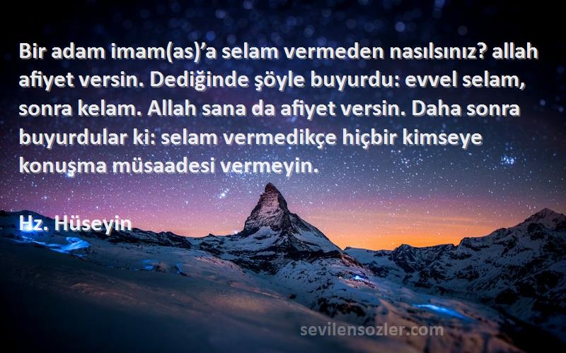 Hz. Hüseyin Sözleri 
Bir adam imam(as)’a selam vermeden nasılsınız? allah afiyet versin. Dediğinde şöyle buyurdu: evvel selam, sonra kelam. Allah sana da afiyet versin. Daha sonra buyurdular ki: selam vermedikçe hiçbir kimseye konuşma müsaadesi vermeyin.