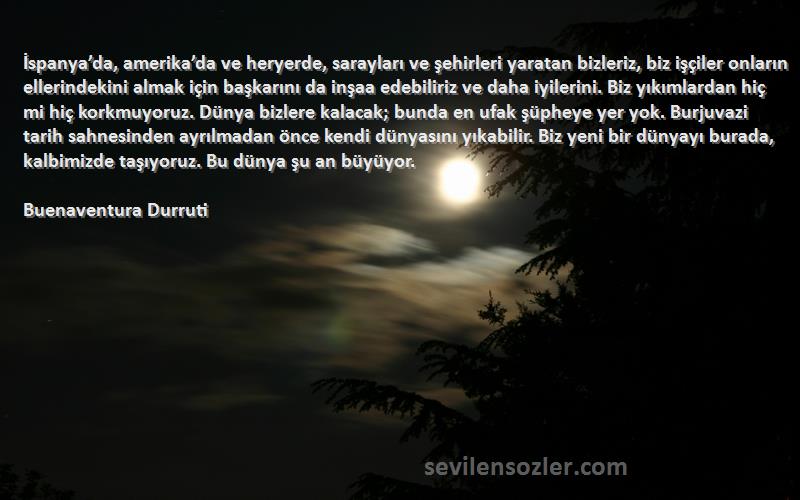 Buenaventura Durruti Sözleri 
İspanya’da, amerika’da ve heryerde, sarayları ve şehirleri yaratan bizleriz, biz işçiler onların ellerindekini almak için başkarını da inşaa edebiliriz ve daha iyilerini. Biz yıkımlardan hiç mi hiç korkmuyoruz. Dünya bizlere kalacak; bunda en ufak şüpheye yer yok. Burjuvazi tarih sahnesinden ayrılmadan önce kendi dünyasını yıkabilir. Biz yeni bir dünyayı burada, kalbimizde taşıyoruz. Bu dünya şu an büyüyor.