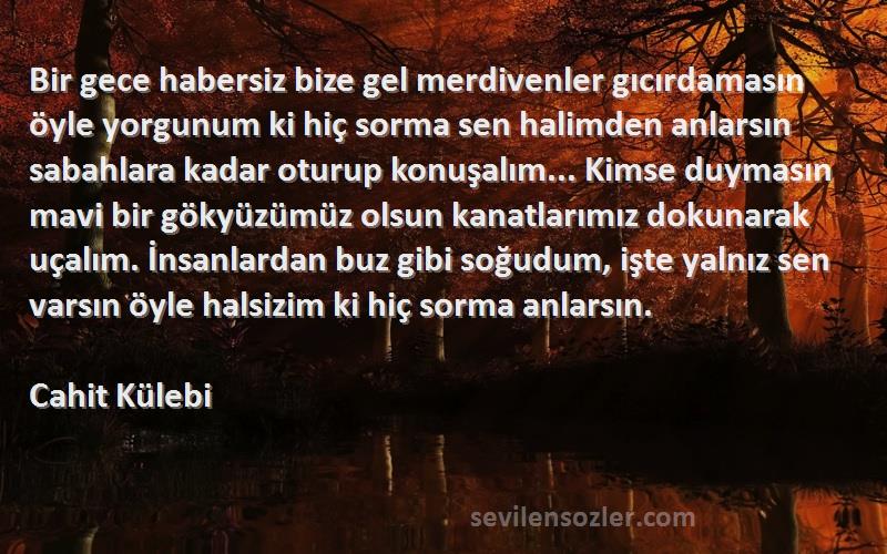 Cahit Külebi Sözleri 
Bir gece habersiz bize gel merdivenler gıcırdamasın öyle yorgunum ki hiç sorma sen halimden anlarsın sabahlara kadar oturup konuşalım... Kimse duymasın mavi bir gökyüzümüz olsun kanatlarımız dokunarak uçalım. İnsanlardan buz gibi soğudum, işte yalnız sen varsın öyle halsizim ki hiç sorma anlarsın.