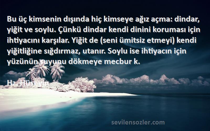 Hz. Hüseyin Sözleri 
Bu üç kimsenin dışında hiç kimseye ağız açma: dindar, yiğit ve soylu. Çünkü dindar kendi dinini koruması için ihtiyacını karşılar. Yiğit de (seni ümitsiz etmeyi) kendi yiğitliğine sığdırmaz, utanır. Soylu ise ihtiyacın için yüzünün suyunu dökmeye mecbur k.