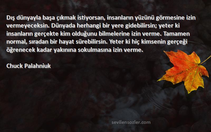 Chuck Palahniuk Sözleri 
Dış dünyayla başa çıkmak istiyorsan, insanların yüzünü görmesine izin vermeyeceksin. Dünyada herhangi bir yere gidebilirsin; yeter ki insanların gerçekte kim olduğunu bilmelerine izin verme. Tamamen normal, sıradan bir hayat sürebilirsin. Yeter ki hiç kimsenin gerçeği öğrenecek kadar yakınına sokulmasına izin verme.