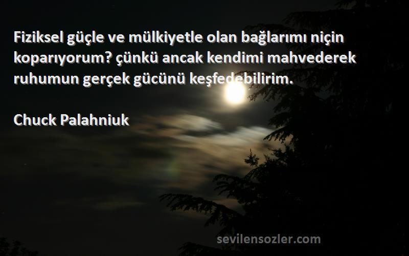 Chuck Palahniuk Sözleri 
Fiziksel güçle ve mülkiyetle olan bağlarımı niçin koparıyorum? çünkü ancak kendimi mahvederek ruhumun gerçek gücünü keşfedebilirim.