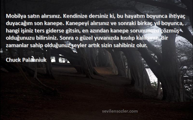 Chuck Palahniuk Sözleri 
Mobilya satın alırsınız. Kendinize dersiniz ki, bu hayatım boyunca ihtiyaç duyacağım son kanepe. Kanepeyi alırsınız ve sonraki birkaç yıl boyunca, hangi işiniz ters giderse gitsin, en azından kanepe sorununuzu çözmüş olduğunuzu bilirsiniz. Sonra o güzel yuvanızda kısılıp kalırsınız. Bir zamanlar sahip olduğunuz şeyler artık sizin sahibiniz olur.