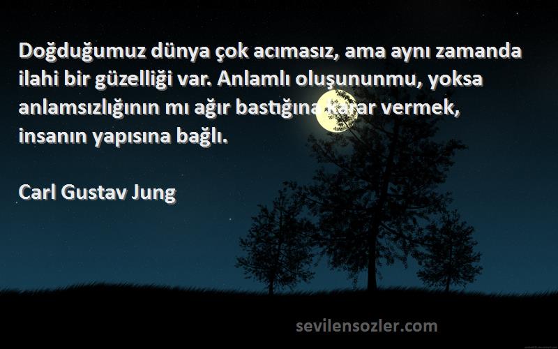 Carl Gustav Jung Sözleri 
Doğduğumuz dünya çok acımasız, ama aynı zamanda ilahi bir güzelliği var. Anlamlı oluşununmu, yoksa anlamsızlığının mı ağır bastığına karar vermek, insanın yapısına bağlı.