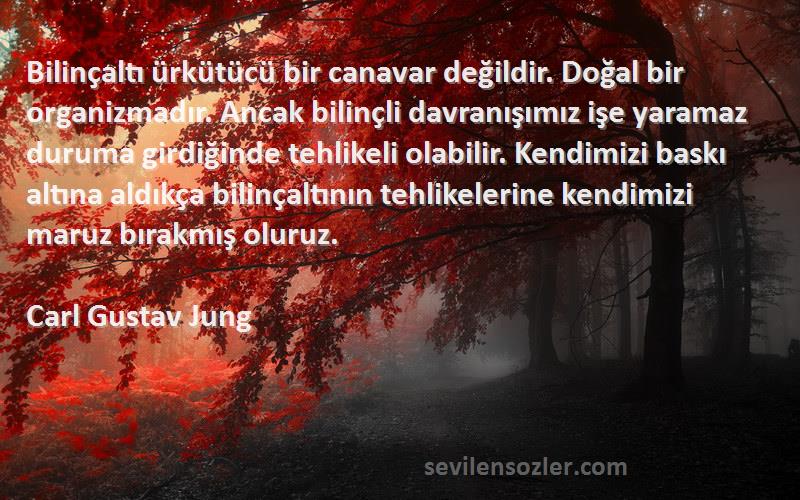 Carl Gustav Jung Sözleri 
Bilinçaltı ürkütücü bir canavar değildir. Doğal bir organizmadır. Ancak bilinçli davranışımız işe yaramaz duruma girdiğinde tehlikeli olabilir. Kendimizi baskı altına aldıkça bilinçaltının tehlikelerine kendimizi maruz bırakmış oluruz.