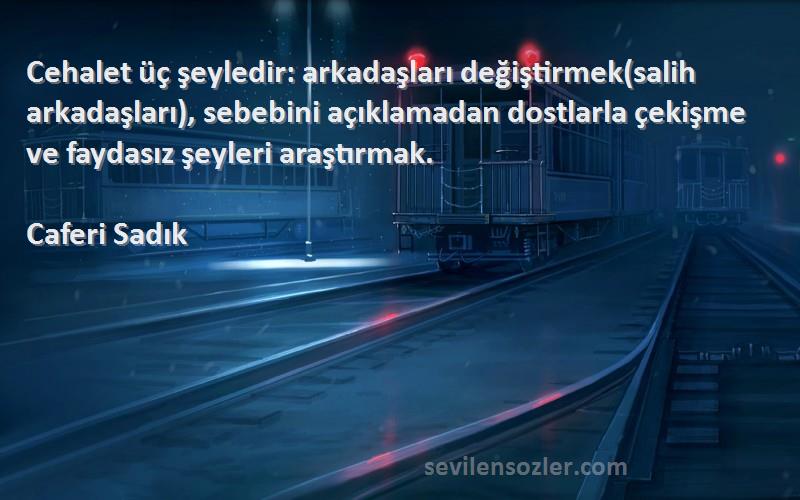 Caferi Sadık Sözleri 
Cehalet üç şeyledir: arkadaşları değiştirmek(salih arkadaşları), sebebini açıklamadan dostlarla çekişme ve faydasız şeyleri araştırmak.