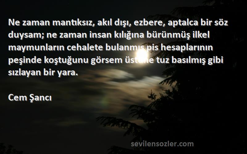 Cem Şancı Sözleri 
Ne zaman mantıksız, akıl dışı, ezbere, aptalca bir söz duysam; ne zaman insan kılığına bürünmüş ilkel maymunların cehalete bulanmış pis hesaplarının peşinde koştuğunu görsem üstüne tuz basılmış gibi sızlayan bir yara.