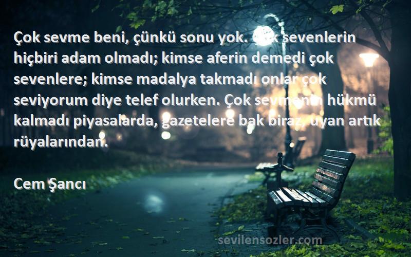 Cem Şancı Sözleri 
Çok sevme beni, çünkü sonu yok. Çok sevenlerin hiçbiri adam olmadı; kimse aferin demedi çok sevenlere; kimse madalya takmadı onlar çok seviyorum diye telef olurken. Çok sevmenin hükmü kalmadı piyasalarda, gazetelere bak biraz, uyan artık rüyalarından.