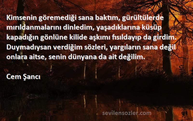 Cem Şancı Sözleri 
Kimsenin göremediği sana baktım, gürültülerde mırıldanmalarını dinledim, yaşadıklarına küsüp kapadığın gönlüne kilide aşkımı fısıldayıp da girdim. Duymadıysan verdiğim sözleri, yargıların sana değil onlara aitse, senin dünyana da ait değilim.