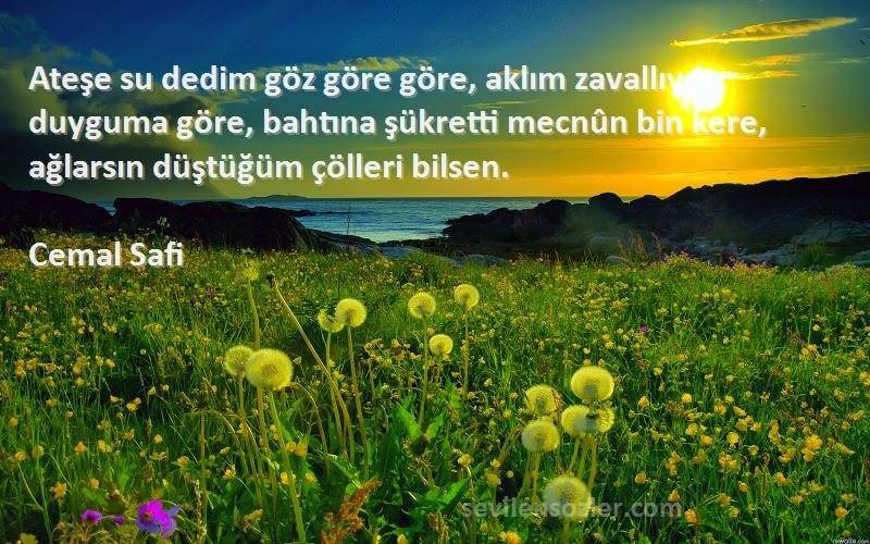 Cemal Safi Sözleri 
Ateşe su dedim göz göre göre, aklım zavallıydı duyguma göre, bahtına şükretti mecnûn bin kere, ağlarsın düştüğüm çölleri bilsen.