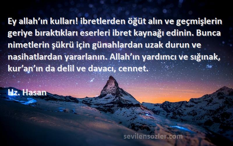 Hz. Hasan Sözleri 
Ey allah’ın kulları! ibretlerden öğüt alın ve geçmişlerin geriye bıraktıkları eserleri ibret kaynağı edinin. Bunca nimetlerin şükrü için günahlardan uzak durun ve nasihatlardan yararlanın. Allah’ın yardımcı ve sığınak, kur’an’ın da delil ve davacı, cennet.