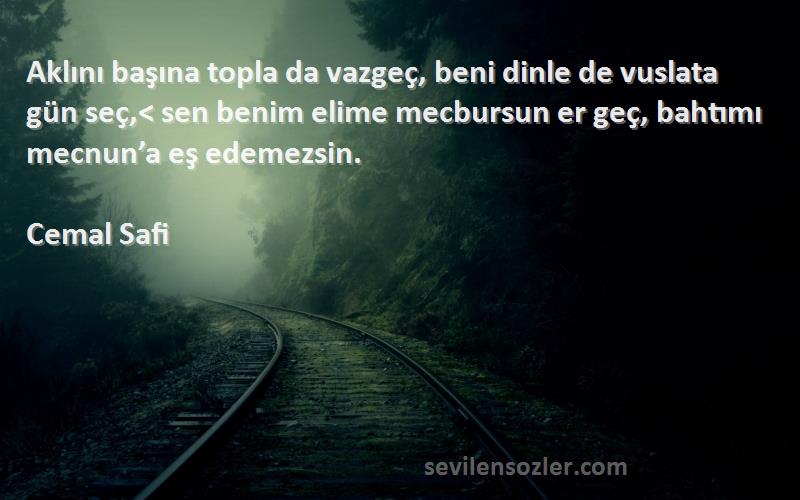 Cemal Safi Sözleri 
Aklını başına topla da vazgeç, beni dinle de vuslata gün seç,< sen benim elime mecbursun er geç, bahtımı mecnun’a eş edemezsin.