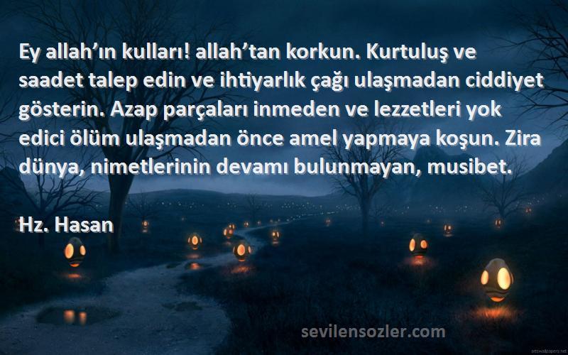 Hz. Hasan Sözleri 
Ey allah’ın kulları! allah’tan korkun. Kurtuluş ve saadet talep edin ve ihtiyarlık çağı ulaşmadan ciddiyet gösterin. Azap parçaları inmeden ve lezzetleri yok edici ölüm ulaşmadan önce amel yapmaya koşun. Zira dünya, nimetlerinin devamı bulunmayan, musibet.