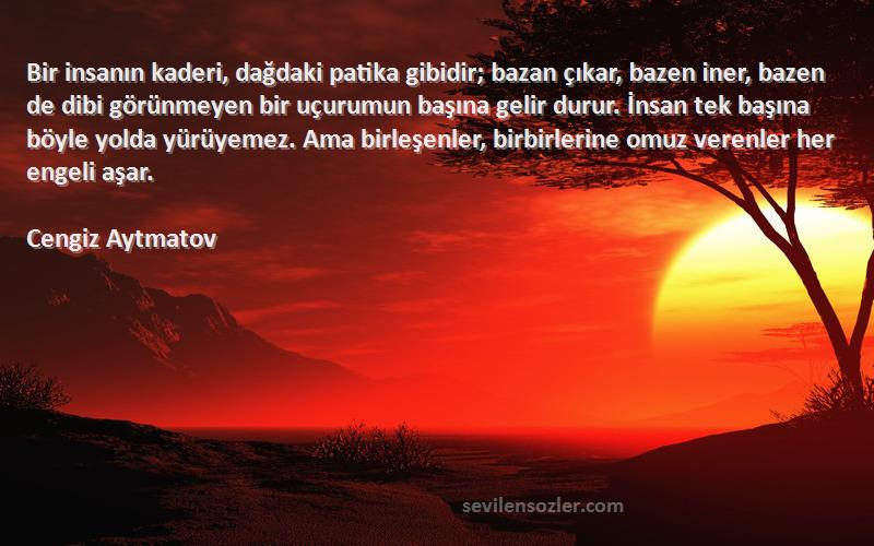 Cengiz Aytmatov Sözleri 
Bir insanın kaderi, dağdaki patika gibidir; bazan çıkar, bazen iner, bazen de dibi görünmeyen bir uçurumun başına gelir durur. İnsan tek başına böyle yolda yürüyemez. Ama birleşenler, birbirlerine omuz verenler her engeli aşar.