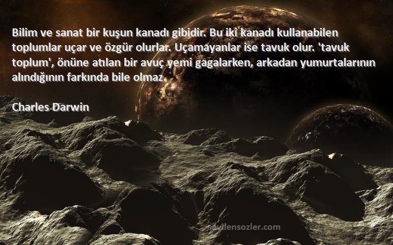 Charles Darwin Sözleri 
Bilim ve sanat bir kuşun kanadı gibidir. Bu iki kanadı kullanabilen toplumlar uçar ve özgür olurlar. Uçamayanlar ise tavuk olur. 'tavuk toplum', önüne atılan bir avuç yemi gagalarken, arkadan yumurtalarının alındığının farkında bile olmaz.