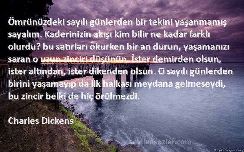 Charles Dickens Sözleri 
Ömrünüzdeki sayılı günlerden bir tekini yaşanmamış sayalım. Kaderinizin akışı kim bilir ne kadar farklı olurdu? bu satırları okurken bir an durun, yaşamanızı saran o uzun zinciri düşünün. İster demirden olsun, ister altından, ister dikenden olsun. O sayılı günlerden birini yaşamayıp da ilk halkası meydana gelmeseydi, bu zincir belki de hiç örülmezdi.