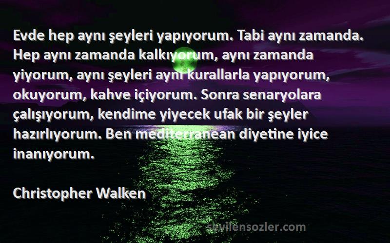 Christopher Walken Sözleri 
Evde hep aynı şeyleri yapıyorum. Tabi aynı zamanda. Hep aynı zamanda kalkıyorum, aynı zamanda yiyorum, aynı şeyleri aynı kurallarla yapıyorum, okuyorum, kahve içiyorum. Sonra senaryolara çalışıyorum, kendime yiyecek ufak bir şeyler hazırlıyorum. Ben mediterranean diyetine iyice inanıyorum.