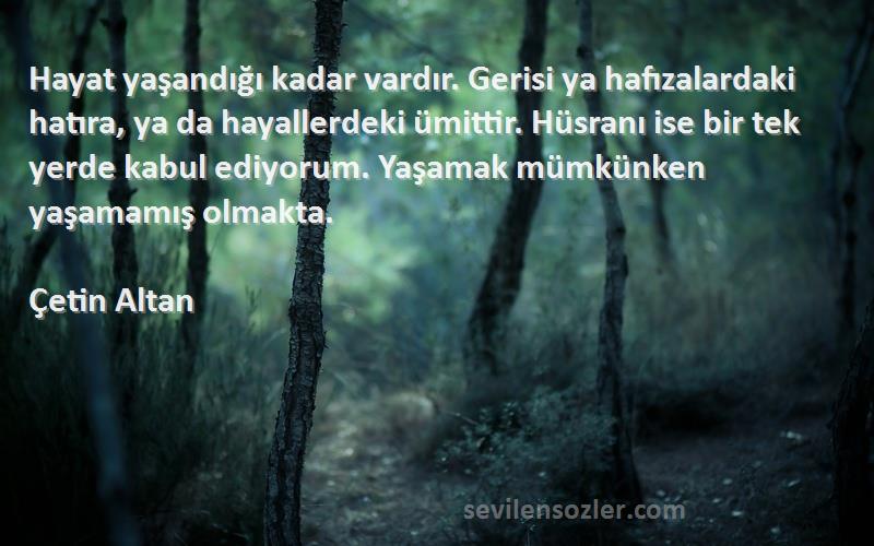 Çetin Altan Sözleri 
Hayat yaşandığı kadar vardır. Gerisi ya hafızalardaki hatıra, ya da hayallerdeki ümittir. Hüsranı ise bir tek yerde kabul ediyorum. Yaşamak mümkünken yaşamamış olmakta.