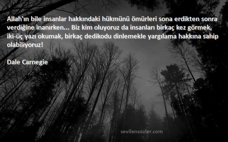 Dale Carnegie Sözleri 
Allah'ın bile insanlar hakkındaki hükmünü ömürleri sona erdikten sonra verdiğine inanırken... Biz kim oluyoruz da insanları birkaç kez görmek, iki-üç yazı okumak, birkaç dedikodu dinlemekle yargılama hakkına sahip olabiliyoruz!