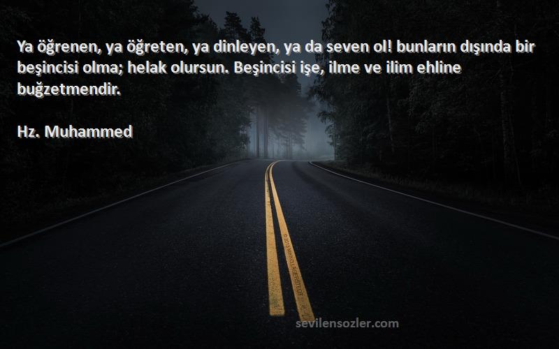 Hz. Muhammed Sözleri 
Ya öğrenen, ya öğreten, ya dinleyen, ya da seven ol! bunların dışında bir beşincisi olma; helak olursun. Beşincisi işe, ilme ve ilim ehline buğzetmendir.