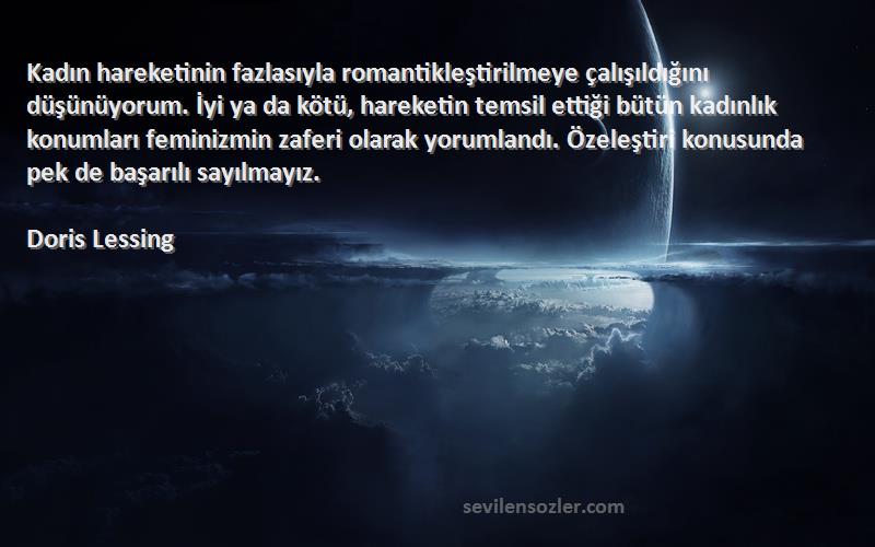 Doris Lessing Sözleri 
Kadın hareketinin fazlasıyla romantikleştirilmeye çalışıldığını düşünüyorum. İyi ya da kötü, hareketin temsil ettiği bütün kadınlık konumları feminizmin zaferi olarak yorumlandı. Özeleştiri konusunda pek de başarılı sayılmayız.