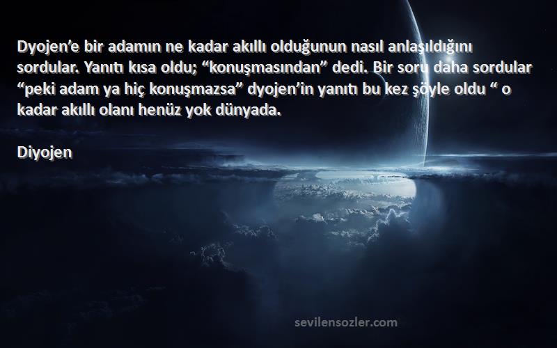 Diyojen Sözleri 
Dyojen’e bir adamın ne kadar akıllı olduğunun nasıl anlaşıldığını sordular. Yanıtı kısa oldu; “konuşmasından” dedi. Bir soru daha sordular “peki adam ya hiç konuşmazsa” dyojen’in yanıtı bu kez şöyle oldu “ o kadar akıllı olanı henüz yok dünyada.