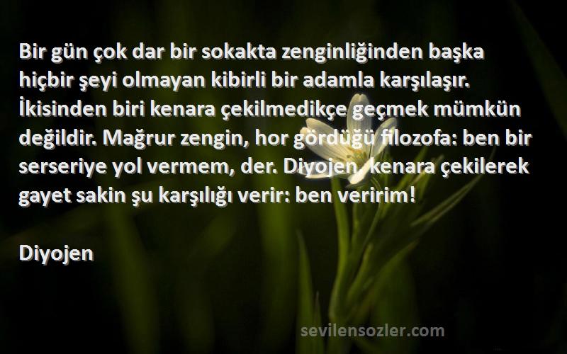 Diyojen Sözleri 
Bir gün çok dar bir sokakta zenginliğinden başka hiçbir şeyi olmayan kibirli bir adamla karşılaşır. İkisinden biri kenara çekilmedikçe geçmek mümkün değildir. Mağrur zengin, hor gördüğü filozofa: ben bir serseriye yol vermem, der. Diyojen, kenara çekilerek gayet sakin şu karşılığı verir: ben veririm!