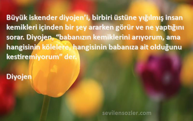 Diyojen Sözleri 
Büyük iskender diyojen’i, birbiri üstüne yığılmış insan kemikleri içinden bir şey ararken görür ve ne yaptığını sorar. Diyojen, “babanızın kemiklerini arıyorum, ama hangisinin kölelere, hangisinin babanıza ait olduğunu kestiremiyorum” der.