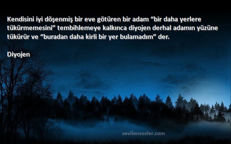 Diyojen Sözleri 
Kendisini iyi döşenmiş bir eve götüren bir adam “bir daha yerlere tükürmemesini” tembihlemeye kalkınca diyojen derhal adamın yüzüne tükürür ve “buradan daha kirli bir yer bulamadım” der.