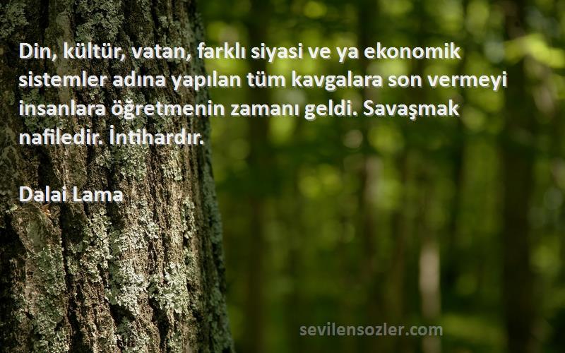 Dalai Lama Sözleri 
Din, kültür, vatan, farklı siyasi ve ya ekonomik sistemler adına yapılan tüm kavgalara son vermeyi insanlara öğretmenin zamanı geldi. Savaşmak nafiledir. İntihardır.