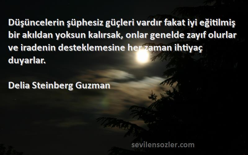 Delia Steinberg Guzman Sözleri 
Düşüncelerin şüphesiz güçleri vardır fakat iyi eğitilmiş bir akıldan yoksun kalırsak, onlar genelde zayıf olurlar ve iradenin desteklemesine her zaman ihtiyaç duyarlar.