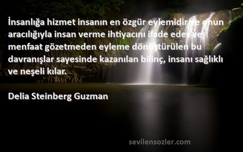 Delia Steinberg Guzman Sözleri 
İnsanlığa hizmet insanın en özgür eylemidir ve onun aracılığıyla insan verme ihtiyacını ifade eder ve menfaat gözetmeden eyleme dönüştürülen bu davranışlar sayesinde kazanılan bilinç, insanı sağlıklı ve neşeli kılar.