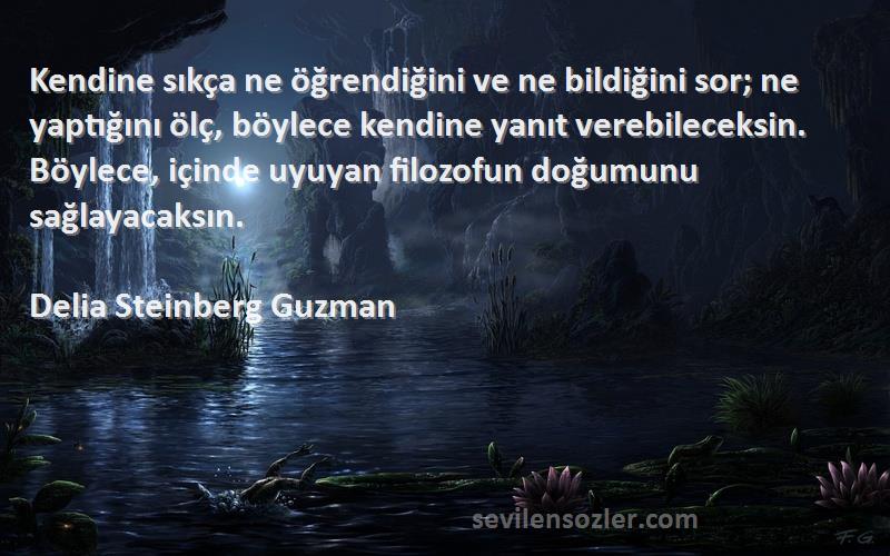 Delia Steinberg Guzman Sözleri 
Kendine sıkça ne öğrendiğini ve ne bildiğini sor; ne yaptığını ölç, böylece kendine yanıt verebileceksin. Böylece, içinde uyuyan filozofun doğumunu sağlayacaksın.