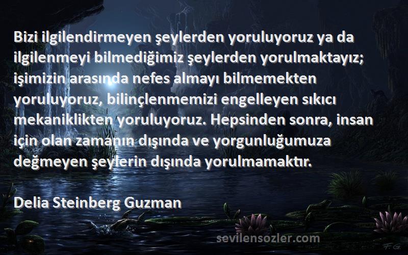 Delia Steinberg Guzman Sözleri 
Bizi ilgilendirmeyen şeylerden yoruluyoruz ya da ilgilenmeyi bilmediğimiz şeylerden yorulmaktayız; işimizin arasında nefes almayı bilmemekten yoruluyoruz, bilinçlenmemizi engelleyen sıkıcı mekaniklikten yoruluyoruz. Hepsinden sonra, insan için olan zamanın dışında ve yorgunluğumuza değmeyen şeylerin dışında yorulmamaktır.