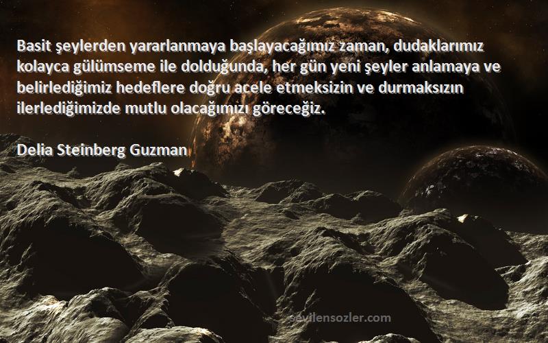 Delia Steinberg Guzman Sözleri 
Basit şeylerden yararlanmaya başlayacağımız zaman, dudaklarımız kolayca gülümseme ile dolduğunda, her gün yeni şeyler anlamaya ve belirlediğimiz hedeflere doğru acele etmeksizin ve durmaksızın ilerlediğimizde mutlu olacağımızı göreceğiz.