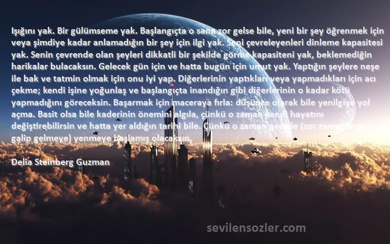 Delia Steinberg Guzman Sözleri 
Işığını yak. Bir gülümseme yak. Başlangıçta o sana zor gelse bile, yeni bir şey öğrenmek için veya şimdiye kadar anlamadığın bir şey için ilgi yak. Seni çevreleyenleri dinleme kapasitesi yak. Senin çevrende olan şeyleri dikkatli bir şekilde görme kapasiteni yak, beklemediğin harikalar bulacaksın. Gelecek gün için ve hatta bugün için umut yak. Yaptığın şeylere neşe ile bak ve tatmin olmak için onu iyi yap. Diğerlerinin yaptıkları veya yapmadıkları için acı çekme; kendi işine yoğunlaş ve başlangıçta inandığın gibi diğerlerinin o kadar kötü yapmadığını göreceksin. Başarmak için maceraya fırla: düşünce olarak bile yenilgiye yol açma. Basit olsa bile kaderinin önemini algıla, çünkü o zaman kendi hayatını değiştirebilirsin ve hatta yer aldığın tarihi bile. Çünkü o zaman gecede (zor zamanlarda galip gelmeye) yenmeye başlamış olacaksın.