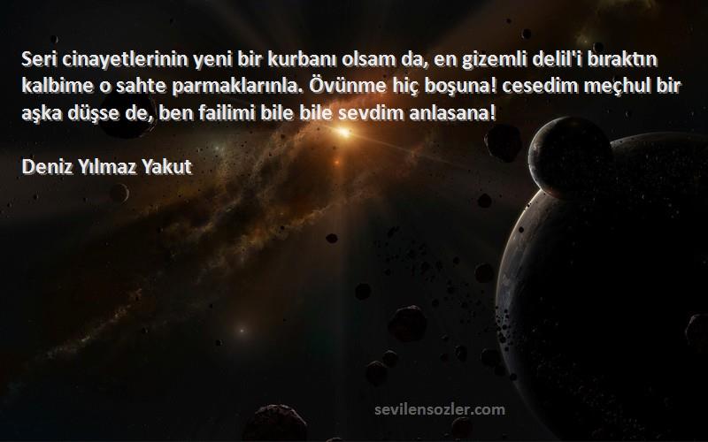 Deniz Yılmaz Yakut Sözleri 
Seri cinayetlerinin yeni bir kurbanı olsam da, en gizemli delil'i bıraktın kalbime o sahte parmaklarınla. Övünme hiç boşuna! cesedim meçhul bir aşka düşse de, ben failimi bile bile sevdim anlasana!