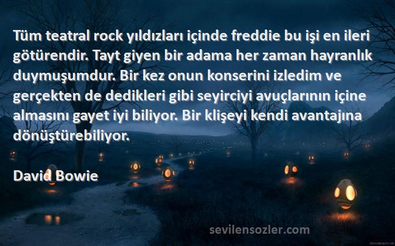 David Bowie Sözleri 
Tüm teatral rock yıldızları içinde freddie bu işi en ileri götürendir. Tayt giyen bir adama her zaman hayranlık duymuşumdur. Bir kez onun konserini izledim ve gerçekten de dedikleri gibi seyirciyi avuçlarının içine almasını gayet iyi biliyor. Bir klişeyi kendi avantajına dönüştürebiliyor.