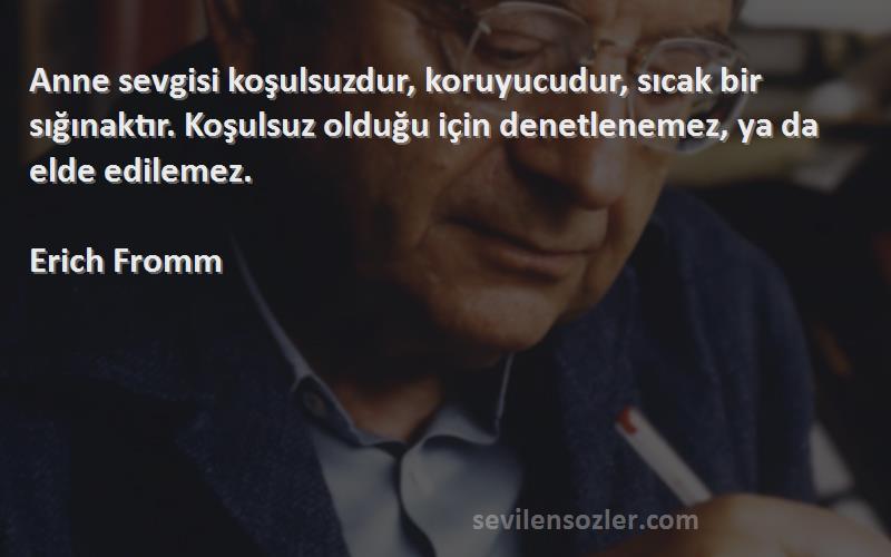 Erich Fromm Sözleri 
Anne sevgisi koşulsuzdur, koruyucudur, sıcak bir sığınaktır. Koşulsuz olduğu için denetlenemez, ya da elde edilemez.