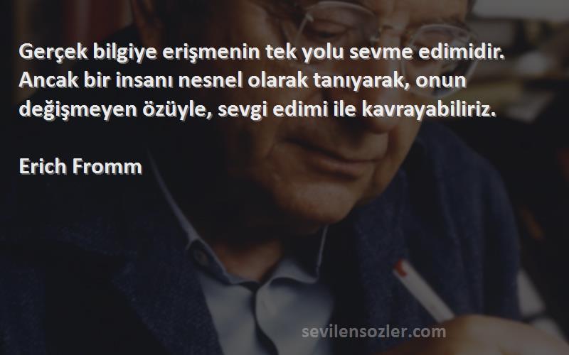 Erich Fromm Sözleri 
Gerçek bilgiye erişmenin tek yolu sevme edimidir. Ancak bir insanı nesnel olarak tanıyarak, onun değişmeyen özüyle, sevgi edimi ile kavrayabiliriz.