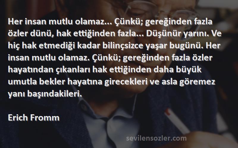 Erich Fromm Sözleri 
Her insan mutlu olamaz... Çünkü; gereğinden fazla özler dünü, hak ettiğinden fazla... Düşünür yarını. Ve hiç hak etmediği kadar bilinçsizce yaşar bugünü. Her insan mutlu olamaz. Çünkü; gereğinden fazla özler hayatından çıkanları hak ettiğinden daha büyük umutla bekler hayatına girecekleri ve asla göremez yanı başındakileri.