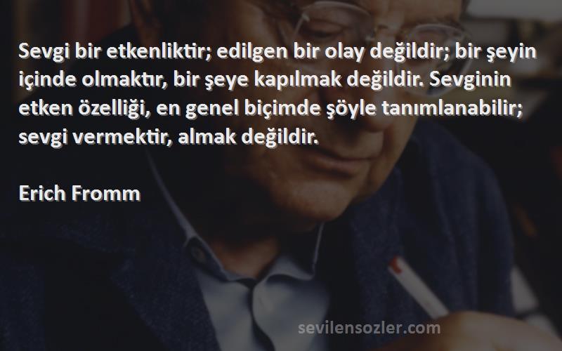 Erich Fromm Sözleri 
Sevgi bir etkenliktir; edilgen bir olay değildir; bir şeyin içinde olmaktır, bir şeye kapılmak değildir. Sevginin etken özelliği, en genel biçimde şöyle tanımlanabilir; sevgi vermektir, almak değildir.