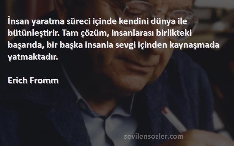 Erich Fromm Sözleri 
İnsan yaratma süreci içinde kendini dünya ile bütünleştirir. Tam çözüm, insanlarası birlikteki başarıda, bir başka insanla sevgi içinden kaynaşmada yatmaktadır.