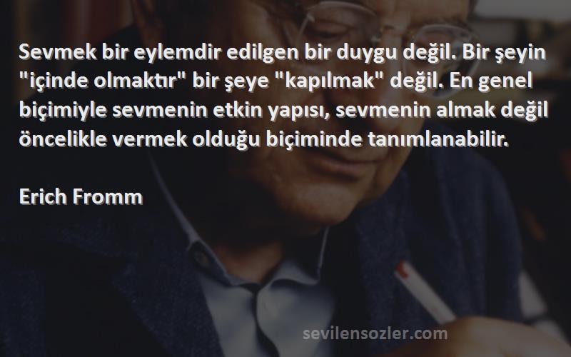 Erich Fromm Sözleri 
Sevmek bir eylemdir edilgen bir duygu değil. Bir şeyin içinde olmaktır bir şeye kapılmak değil. En genel biçimiyle sevmenin etkin yapısı, sevmenin almak değil öncelikle vermek olduğu biçiminde tanımlanabilir.