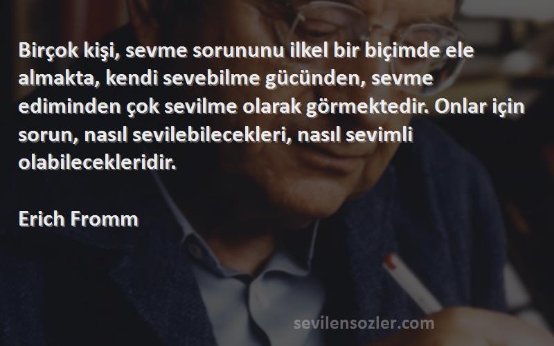 Erich Fromm Sözleri 
Birçok kişi, sevme sorununu ilkel bir biçimde ele almakta, kendi sevebilme gücünden, sevme ediminden çok sevilme olarak görmektedir. Onlar için sorun, nasıl sevilebilecekleri, nasıl sevimli olabilecekleridir.