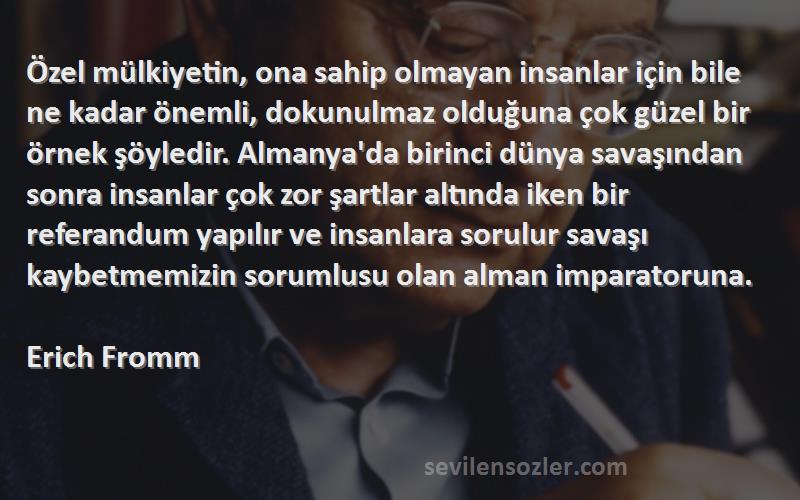 Erich Fromm Sözleri 
Özel mülkiyetin, ona sahip olmayan insanlar için bile ne kadar önemli, dokunulmaz olduğuna çok güzel bir örnek şöyledir. Almanya'da birinci dünya savaşından sonra insanlar çok zor şartlar altında iken bir referandum yapılır ve insanlara sorulur savaşı kaybetmemizin sorumlusu olan alman imparatoruna.