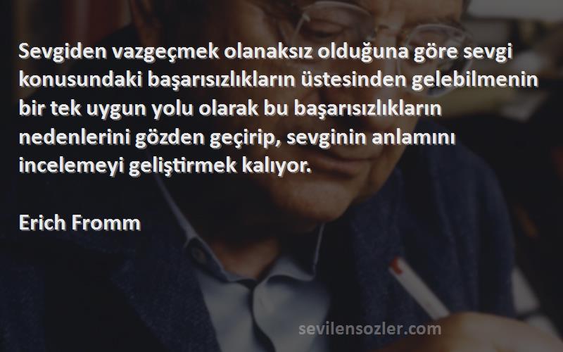 Erich Fromm Sözleri 
Sevgiden vazgeçmek olanaksız olduğuna göre sevgi konusundaki başarısızlıkların üstesinden gelebilmenin bir tek uygun yolu olarak bu başarısızlıkların nedenlerini gözden geçirip, sevginin anlamını incelemeyi geliştirmek kalıyor.